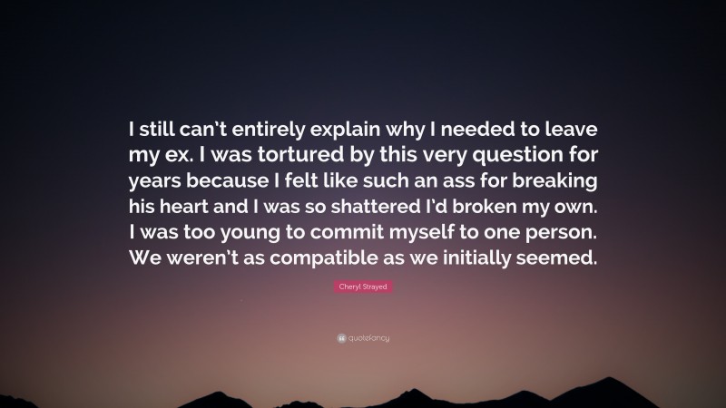 Cheryl Strayed Quote: “I still can’t entirely explain why I needed to leave my ex. I was tortured by this very question for years because I felt like such an ass for breaking his heart and I was so shattered I’d broken my own. I was too young to commit myself to one person. We weren’t as compatible as we initially seemed.”