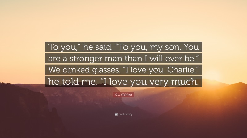 K.L. Walther Quote: “To you,” he said. “To you, my son. You are a stronger man than I will ever be.” We clinked glasses. “I love you, Charlie,” he told me. “I love you very much.”