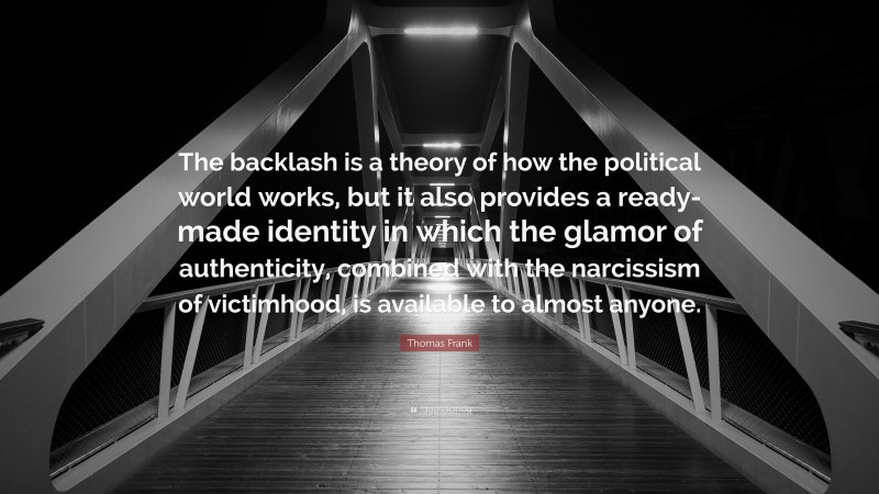 Thomas Frank Quote: “The backlash is a theory of how the political world works, but it also provides a ready-made identity in which the glamor of authenticity, combined with the narcissism of victimhood, is available to almost anyone.”