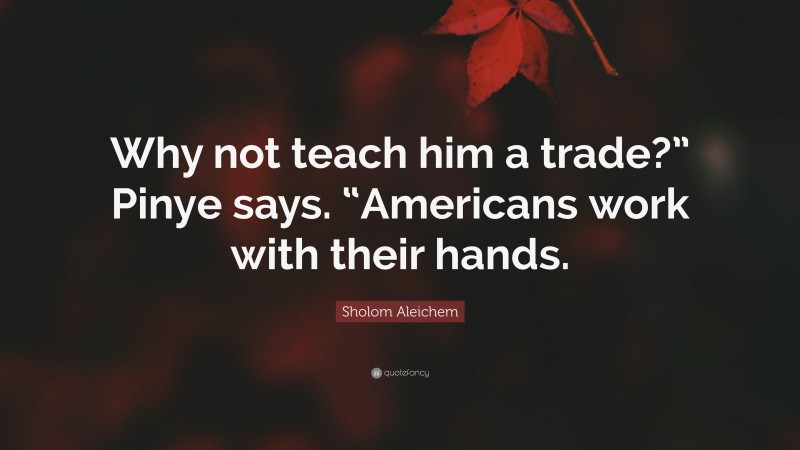 Sholom Aleichem Quote: “Why not teach him a trade?” Pinye says. “Americans work with their hands.”