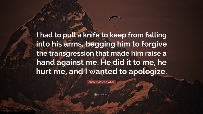 Andrew Joseph White Quote: “I had to pull a knife to keep from falling into his arms, begging him to forgive the transgression that made him raise a hand against me. He did it to me, he hurt me, and I wanted to apologize.”