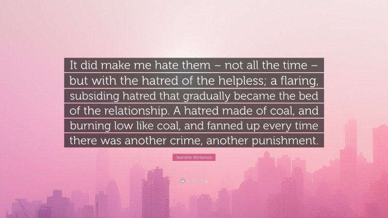 Jeanette Winterson Quote: “It did make me hate them – not all the time – but with the hatred of the helpless; a flaring, subsiding hatred that gradually became the bed of the relationship. A hatred made of coal, and burning low like coal, and fanned up every time there was another crime, another punishment.”
