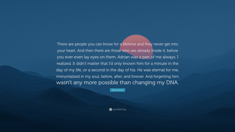 Abby Jimenez Quote: “There are people you can know for a lifetime and they never get into your heart. And then there are those who are already inside it, before you ever even lay eyes on them. Adrian was a part of me always, I realized. It didn’t matter that I’d only known him for a minute in the day of my life, or a second in the day of his. He was eternal for me, immortalized in my soul, before, after, and forever. And forgetting him wasn’t any more possible than changing my DNA.”