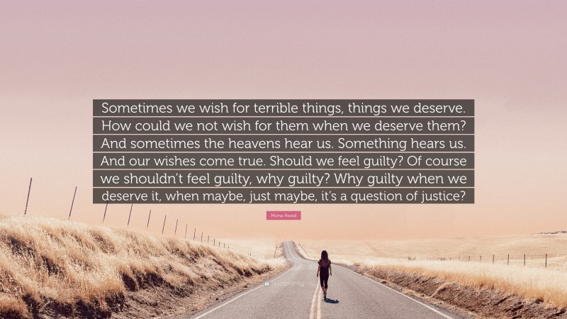 Mona Awad Quote: “Sometimes we wish for terrible things, things we deserve. How could we not wish for them when we deserve them? And sometimes the heavens hear us. Something hears us. And our wishes come true. Should we feel guilty? Of course we shouldn’t feel guilty, why guilty? Why guilty when we deserve it, when maybe, just maybe, it’s a question of justice?”