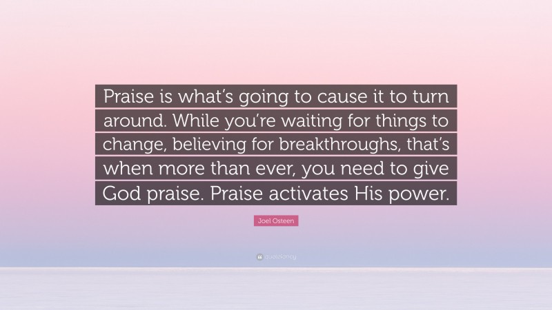 Joel Osteen Quote: “Praise is what’s going to cause it to turn around. While you’re waiting for things to change, believing for breakthroughs, that’s when more than ever, you need to give God praise. Praise activates His power.”