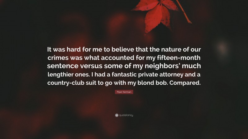 Piper Kerman Quote: “It was hard for me to believe that the nature of our crimes was what accounted for my fifteen-month sentence versus some of my neighbors’ much lengthier ones. I had a fantastic private attorney and a country-club suit to go with my blond bob. Compared.”