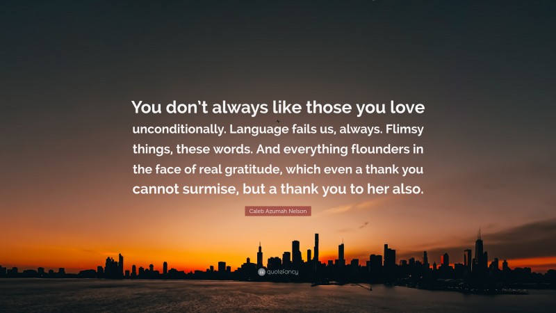 Caleb Azumah Nelson Quote: “You don’t always like those you love unconditionally. Language fails us, always. Flimsy things, these words. And everything flounders in the face of real gratitude, which even a thank you cannot surmise, but a thank you to her also.”