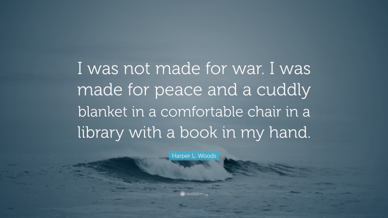 Harper L. Woods Quote: “I was not made for war. I was made for peace and a cuddly blanket in a comfortable chair in a library with a book in my hand.”