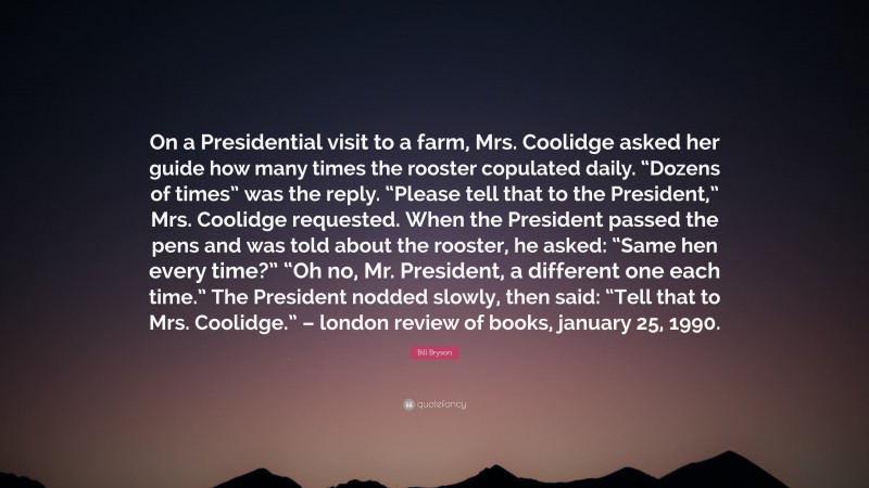 Bill Bryson Quote: “On a Presidential visit to a farm, Mrs. Coolidge asked her guide how many times the rooster copulated daily. “Dozens of times” was the reply. “Please tell that to the President,” Mrs. Coolidge requested. When the President passed the pens and was told about the rooster, he asked: “Same hen every time?” “Oh no, Mr. President, a different one each time.” The President nodded slowly, then said: “Tell that to Mrs. Coolidge.” – london review of books, january 25, 1990.”