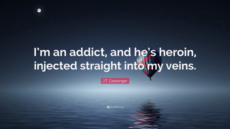 J.T. Geissinger Quote: “I’m an addict, and he’s heroin, injected straight into my veins.”