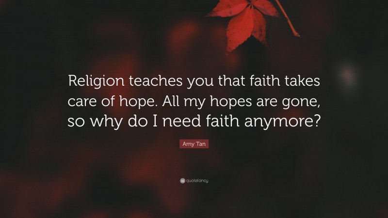 Amy Tan Quote: “Religion teaches you that faith takes care of hope. All my hopes are gone, so why do I need faith anymore?”
