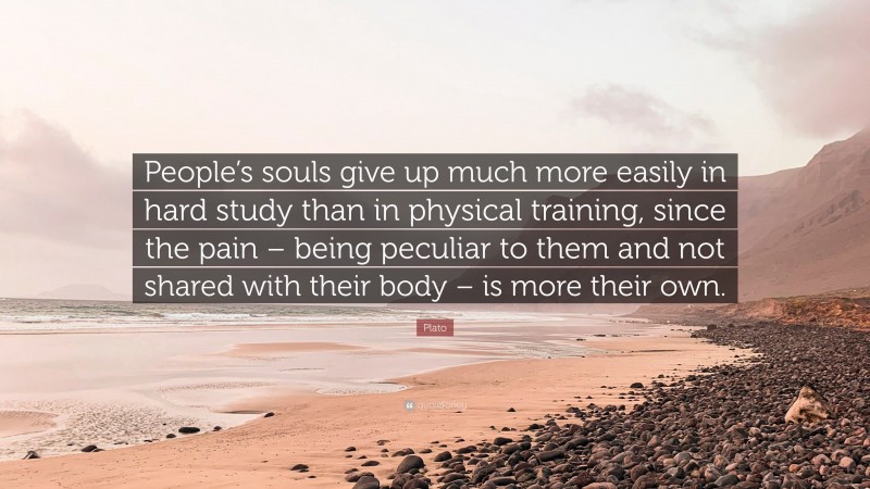 Plato Quote: “People’s souls give up much more easily in hard study than in physical training, since the pain – being peculiar to them and not shared with their body – is more their own.”