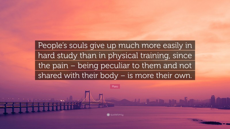 Plato Quote: “People’s souls give up much more easily in hard study than in physical training, since the pain – being peculiar to them and not shared with their body – is more their own.”