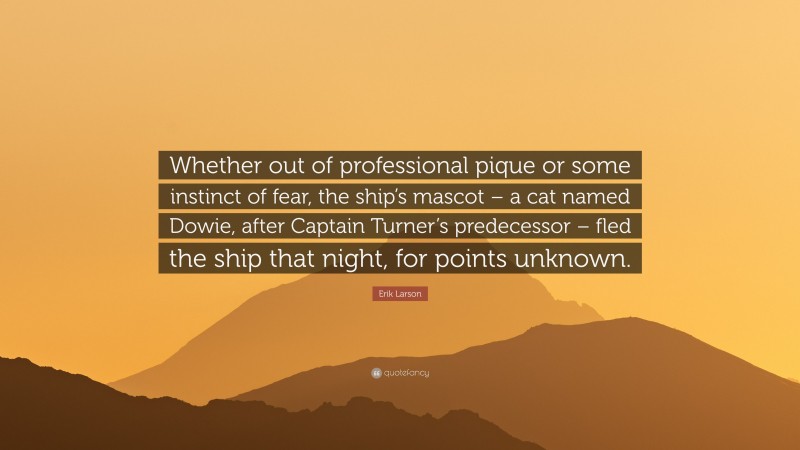 Erik Larson Quote: “Whether out of professional pique or some instinct of fear, the ship’s mascot – a cat named Dowie, after Captain Turner’s predecessor – fled the ship that night, for points unknown.”