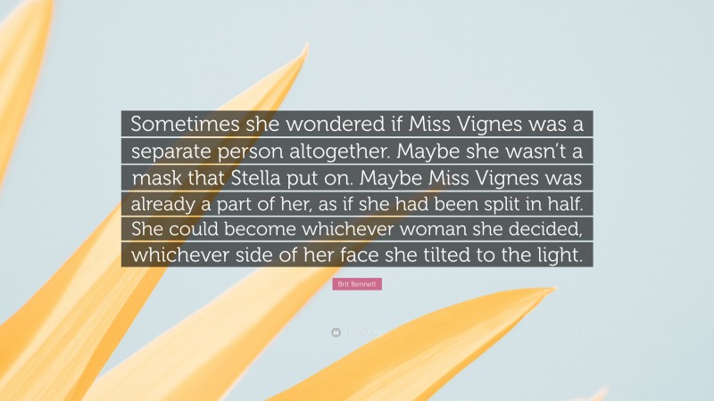 Brit Bennett Quote: “Sometimes she wondered if Miss Vignes was a separate person altogether. Maybe she wasn’t a mask that Stella put on. Maybe Miss Vignes was already a part of her, as if she had been split in half. She could become whichever woman she decided, whichever side of her face she tilted to the light.”