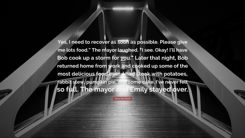 Steve the Noob Quote: “Yes, I need to recover as soon as possible. Please give me lots food.” The mayor laughed. “I see. Okay! I’ll have Bob cook up a storm for you.” Later that night, Bob returned home from work and cooked up some of the most delicious food ever. I had steak with potatoes, rabbit stew, pumpkin pie, and some cake. I’ve never felt so full. The mayor and Emily stayed over.”