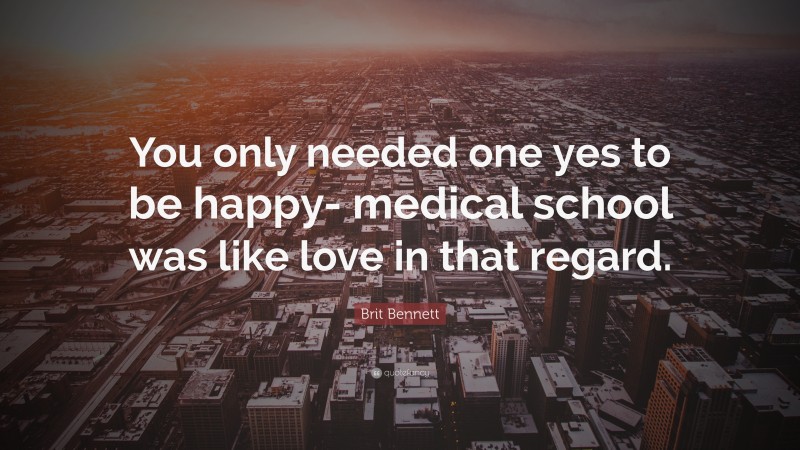 Brit Bennett Quote: “You only needed one yes to be happy- medical school was like love in that regard.”