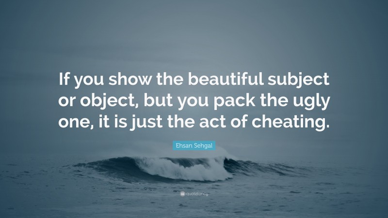 Ehsan Sehgal Quote: “If you show the beautiful subject or object, but you pack the ugly one, it is just the act of cheating.”