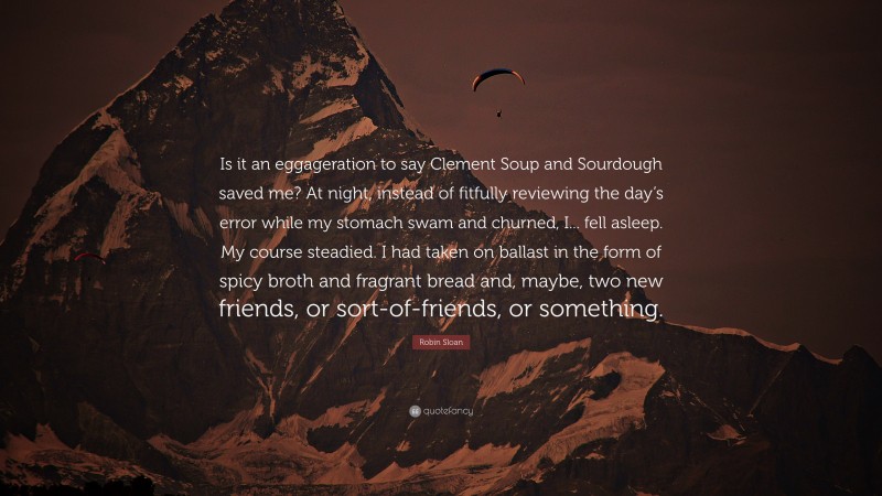 Robin Sloan Quote: “Is it an eggageration to say Clement Soup and Sourdough saved me? At night, instead of fitfully reviewing the day’s error while my stomach swam and churned, I... fell asleep. My course steadied. I had taken on ballast in the form of spicy broth and fragrant bread and, maybe, two new friends, or sort-of-friends, or something.”