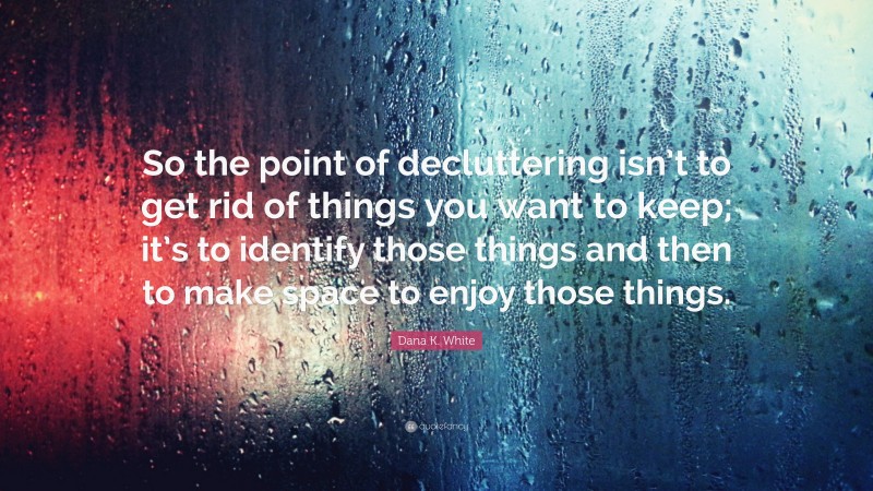 Dana K. White Quote: “So the point of decluttering isn’t to get rid of things you want to keep; it’s to identify those things and then to make space to enjoy those things.”