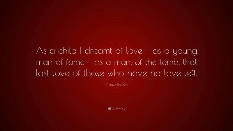 Gustave Flaubert Quote: “As a child I dreamt of love – as a young man of fame – as a man, of the tomb, that last love of those who have no love left.”