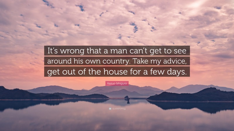 Kazuo Ishiguro Quote: “It’s wrong that a man can’t get to see around his own country. Take my advice, get out of the house for a few days.”