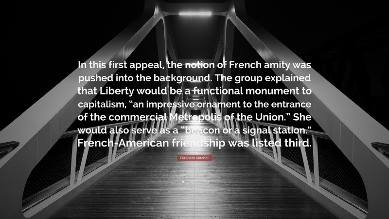 Elizabeth Mitchell Quote: “In this first appeal, the notion of French amity was pushed into the background. The group explained that Liberty would be a functional monument to capitalism, “an impressive ornament to the entrance of the commercial Metropolis of the Union.” She would also serve as a “beacon or a signal station.” French-American friendship was listed third.”