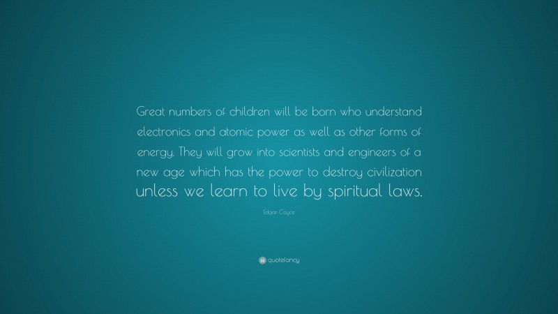 Edgar Cayce Quote: “Great numbers of children will be born who understand electronics and atomic power as well as other forms of energy. They will grow into scientists and engineers of a new age which has the power to destroy civilization unless we learn to live by spiritual laws.”
