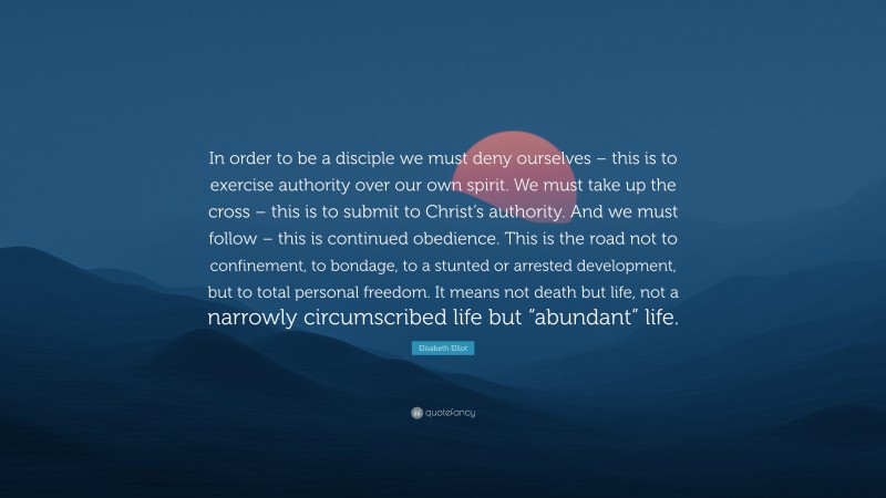 Elisabeth Elliot Quote: “In order to be a disciple we must deny ourselves – this is to exercise authority over our own spirit. We must take up the cross – this is to submit to Christ’s authority. And we must follow – this is continued obedience. This is the road not to confinement, to bondage, to a stunted or arrested development, but to total personal freedom. It means not death but life, not a narrowly circumscribed life but “abundant” life.”