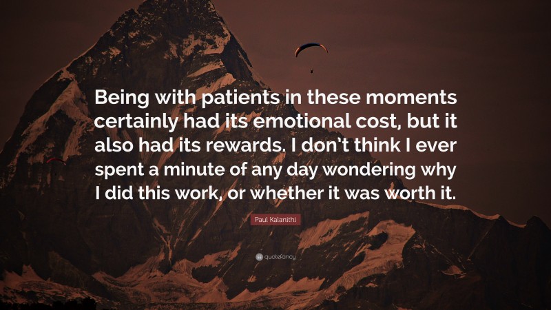 Paul Kalanithi Quote: “Being with patients in these moments certainly had its emotional cost, but it also had its rewards. I don’t think I ever spent a minute of any day wondering why I did this work, or whether it was worth it.”