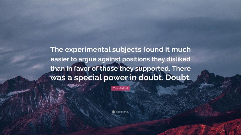 Tim Harford Quote: “The experimental subjects found it much easier to argue against positions they disliked than in favor of those they supported. There was a special power in doubt. Doubt.”