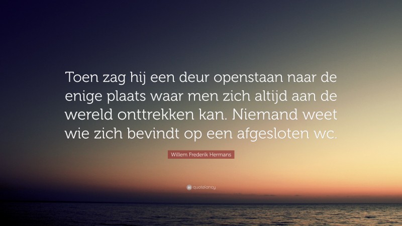 Willem Frederik Hermans Quote: “Toen zag hij een deur openstaan naar de enige plaats waar men zich altijd aan de wereld onttrekken kan. Niemand weet wie zich bevindt op een afgesloten wc.”