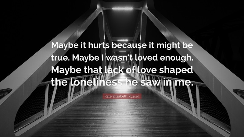 Kate Elizabeth Russell Quote: “Maybe it hurts because it might be true. Maybe I wasn’t loved enough. Maybe that lack of love shaped the loneliness he saw in me.”