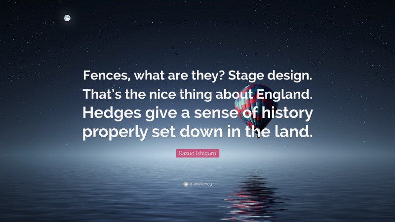 Kazuo Ishiguro Quote: “Fences, what are they? Stage design. That’s the nice thing about England. Hedges give a sense of history properly set down in the land.”