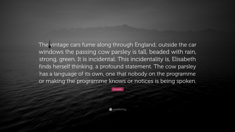 Ali Smith Quote: “The vintage cars fume along through England; outside the car windows the passing cow parsley is tall, beaded with rain, strong, green. It is incidental. This incidentality is, Elisabeth finds herself thinking, a profound statement. The cow parsley has a language of its own, one that nobody on the programme or making the programme knows or notices is being spoken.”