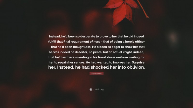 Danelle Harmon Quote: “Instead, he’d been so desperate to prove to her that he did indeed fulfill that final requirement of hers – that of being a heroic officer – that he’d been thoughtless. He’d been so eager to show her that he was indeed no deserter, no pirate, but an actual knight, indeed, that he’d sat here sweating in his finest dress uniform waiting for her to regain her senses. He had wanted to impress her. Surprise her. Instead, he had shocked her into oblivion.”