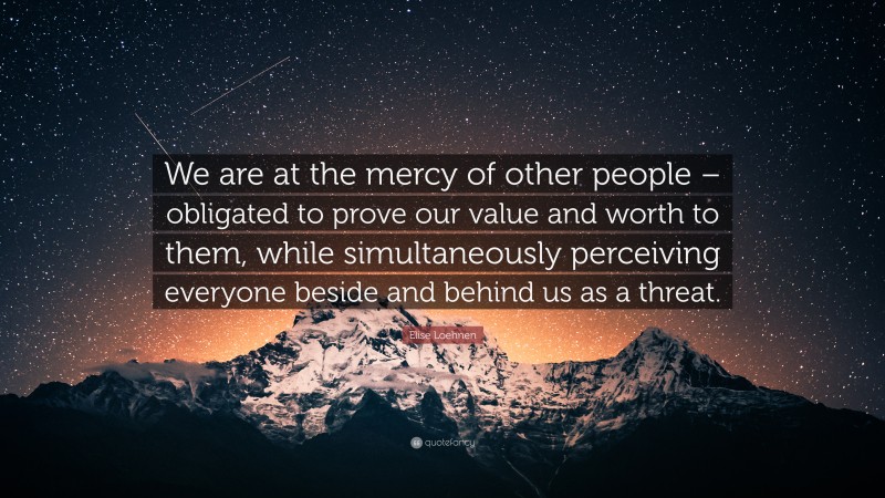 Elise Loehnen Quote: “We are at the mercy of other people – obligated to prove our value and worth to them, while simultaneously perceiving everyone beside and behind us as a threat.”