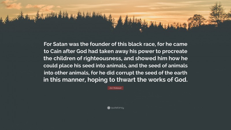 Jon Krakauer Quote: “For Satan was the founder of this black race, for he came to Cain after God had taken away his power to procreate the children of righteousness, and showed him how he could place his seed into animals, and the seed of animals into other animals, for he did corrupt the seed of the earth in this manner, hoping to thwart the works of God.”
