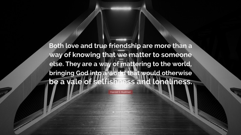 Harold S. Kushner Quote: “Both love and true friendship are more than a way of knowing that we matter to someone else. They are a way of mattering to the world, bringing God into a world that would otherwise be a vale of selfishness and loneliness.”