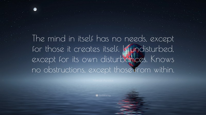 Marcus Aurelius Quote: “The mind in itself has no needs, except for those it creates itself. Is undisturbed, except for its own disturbances. Knows no obstructions, except those from within.”