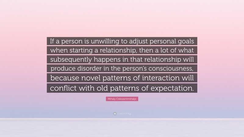 Mihaly Csikszentmihalyi Quote: “If a person is unwilling to adjust personal goals when starting a relationship, then a lot of what subsequently happens in that relationship will produce disorder in the person’s consciousness, because novel patterns of interaction will conflict with old patterns of expectation.”