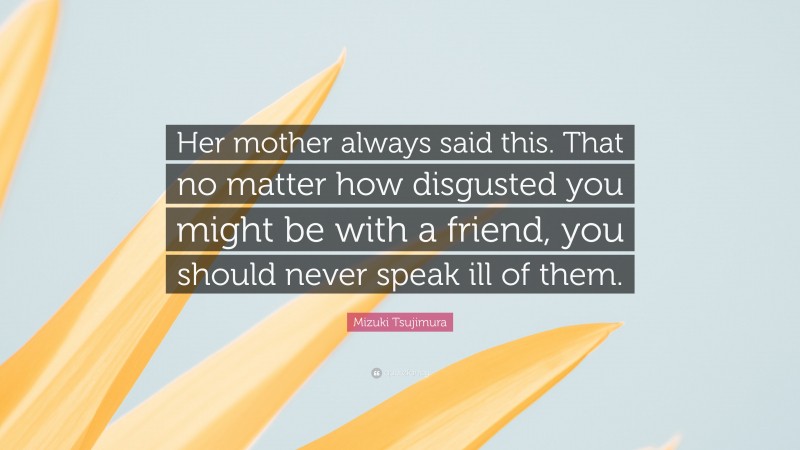 Mizuki Tsujimura Quote: “Her mother always said this. That no matter how disgusted you might be with a friend, you should never speak ill of them.”