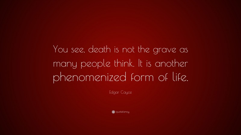 Edgar Cayce Quote: “You see, death is not the grave as many people think. It is another phenomenized form of life.”