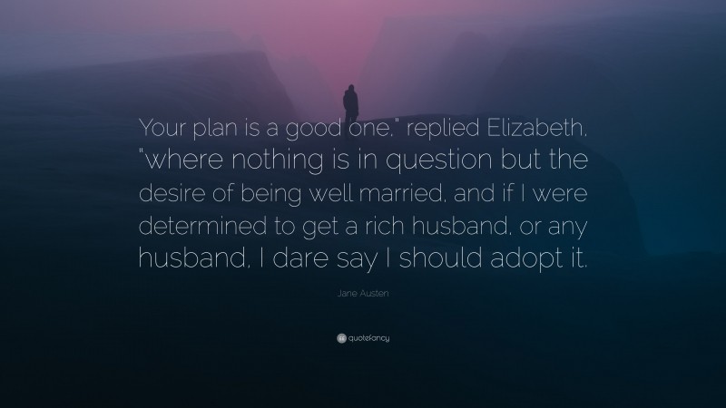 Jane Austen Quote: “Your plan is a good one,” replied Elizabeth, “where nothing is in question but the desire of being well married, and if I were determined to get a rich husband, or any husband, I dare say I should adopt it.”