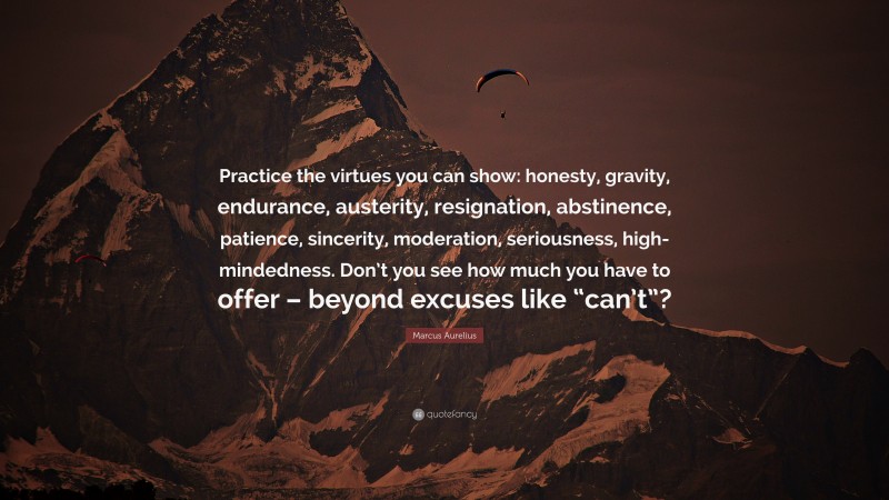 Marcus Aurelius Quote: “Practice the virtues you can show: honesty, gravity, endurance, austerity, resignation, abstinence, patience, sincerity, moderation, seriousness, high-mindedness. Don’t you see how much you have to offer – beyond excuses like “can’t”?”