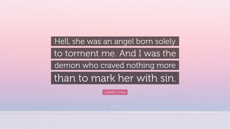 Juliette Cross Quote: “Hell, she was an angel born solely to torment me. And I was the demon who craved nothing more than to mark her with sin.”