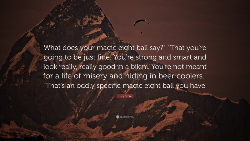 Lucy Score Quote: “What does your magic eight ball say?” “That you’re going to be just fine. You’re strong and smart and look really, really good in a bikini. You’re not meant for a life of misery and hiding in beer coolers.” “That’s an oddly specific magic eight ball you have.”