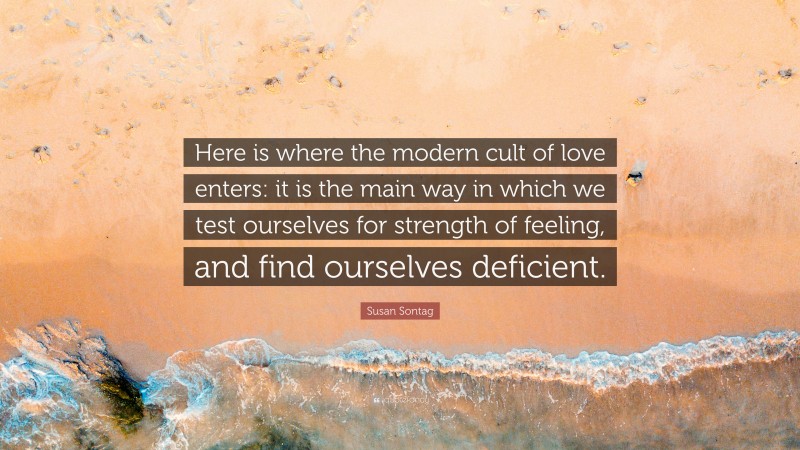 Susan Sontag Quote: “Here is where the modern cult of love enters: it is the main way in which we test ourselves for strength of feeling, and find ourselves deficient.”