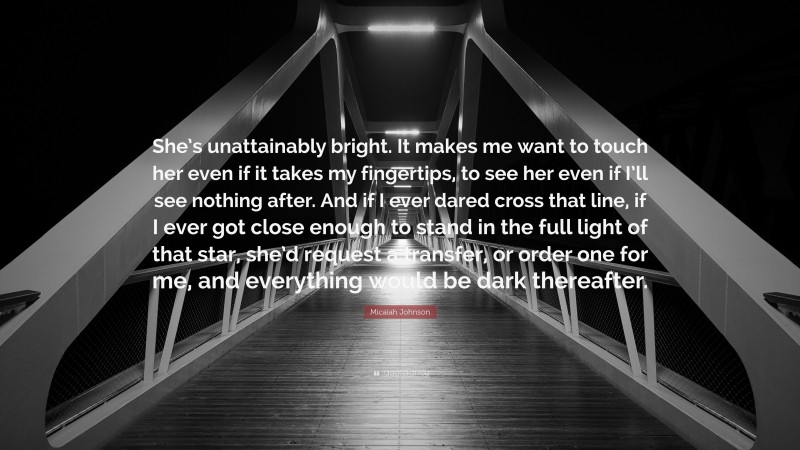 Micaiah Johnson Quote: “She’s unattainably bright. It makes me want to touch her even if it takes my fingertips, to see her even if I’ll see nothing after. And if I ever dared cross that line, if I ever got close enough to stand in the full light of that star, she’d request a transfer, or order one for me, and everything would be dark thereafter.”