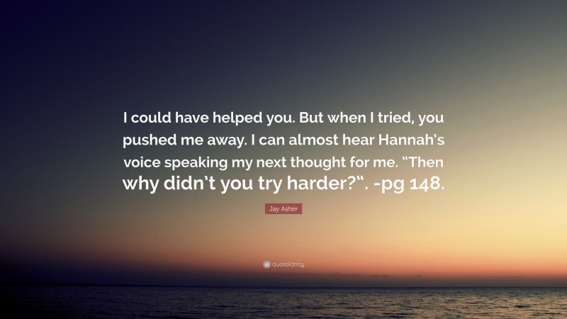 Jay Asher Quote: “I could have helped you. But when I tried, you pushed me away. I can almost hear Hannah’s voice speaking my next thought for me. “Then why didn’t you try harder?“. -pg 148.”